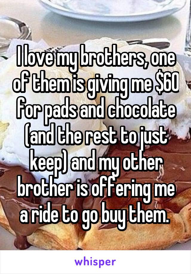 I love my brothers, one of them is giving me $60 for pads and chocolate (and the rest to just keep) and my other brother is offering me a ride to go buy them. 