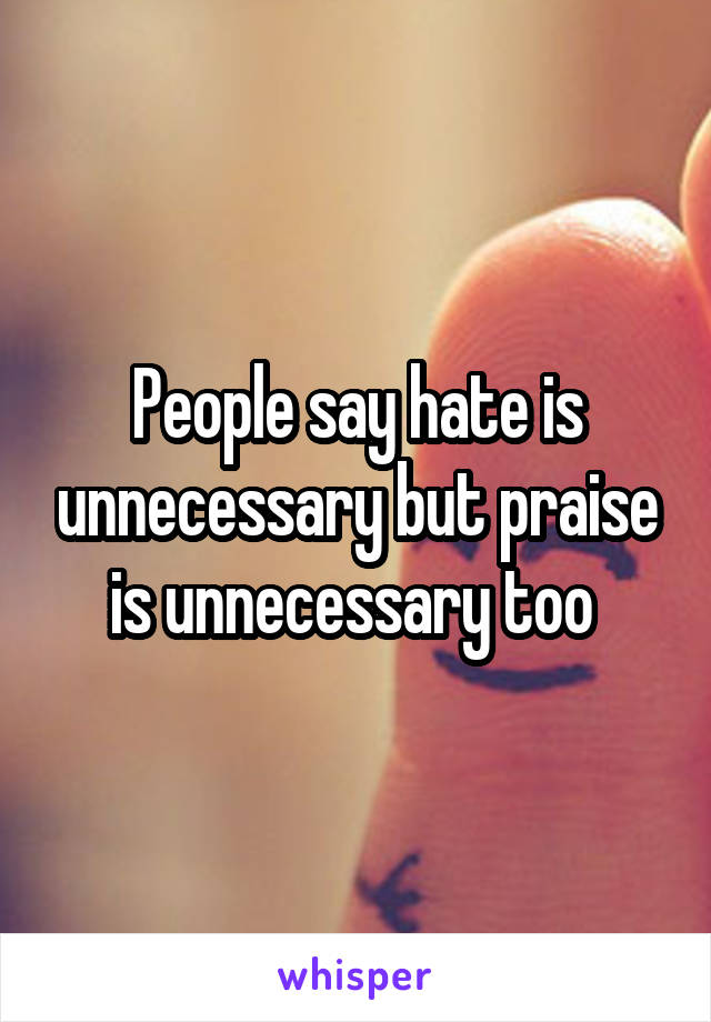 People say hate is unnecessary but praise is unnecessary too 