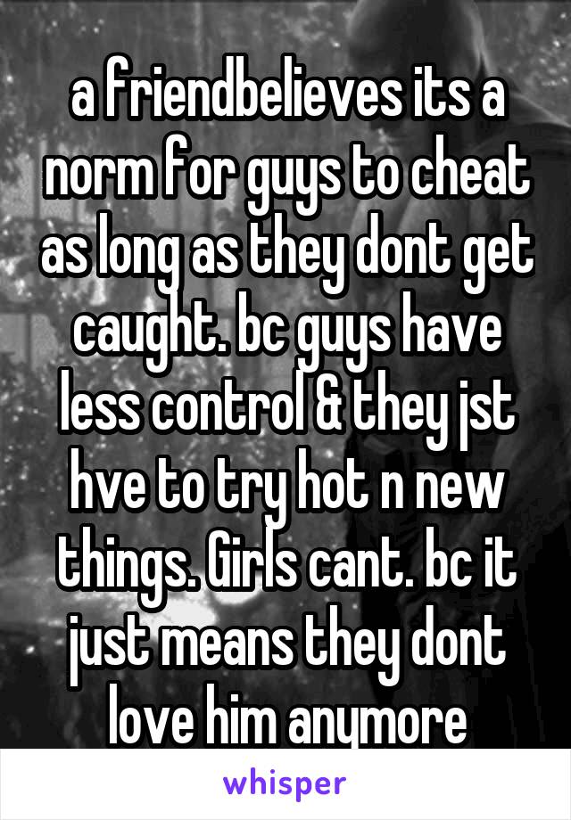 a friendbelieves its a norm for guys to cheat as long as they dont get caught. bc guys have less control & they jst hve to try hot n new things. Girls cant. bc it just means they dont love him anymore