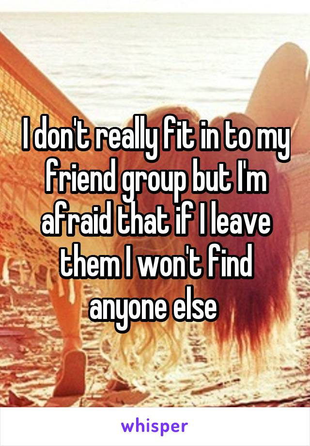 I don't really fit in to my friend group but I'm afraid that if I leave them I won't find anyone else 