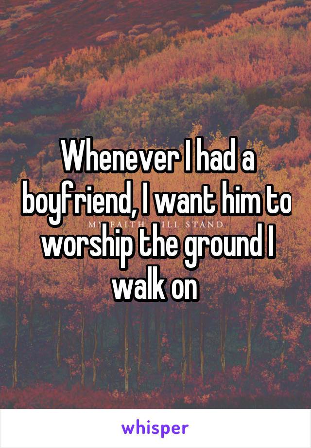 Whenever I had a boyfriend, I want him to worship the ground I walk on 