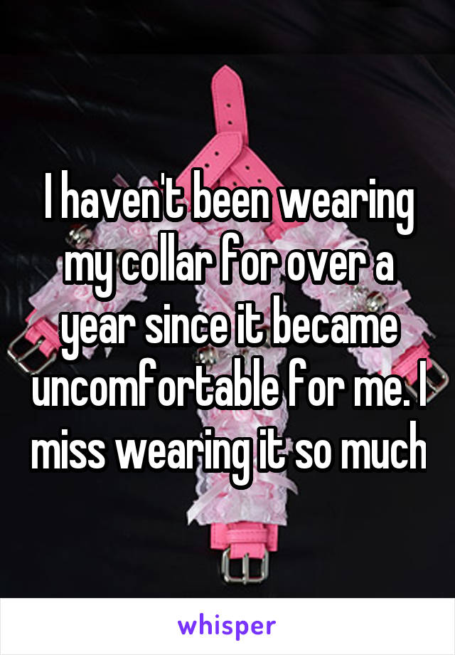 I haven't been wearing my collar for over a year since it became uncomfortable for me. I miss wearing it so much