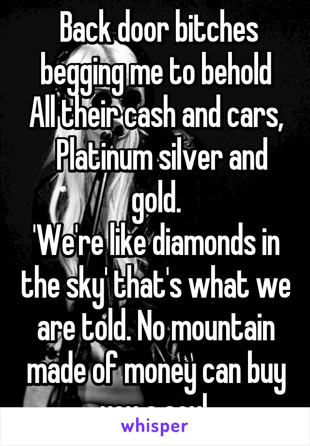  Back door bitches begging me to behold
All their cash and cars,   Platinum silver and gold.
'We're like diamonds in the sky' that's what we are told. No mountain made of money can buy you a soul.