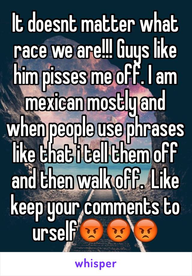 It doesnt matter what race we are!!! Guys like him pisses me off. I am mexican mostly and when people use phrases like that i tell them off and then walk off.  Like keep your comments to urself😡😡😡