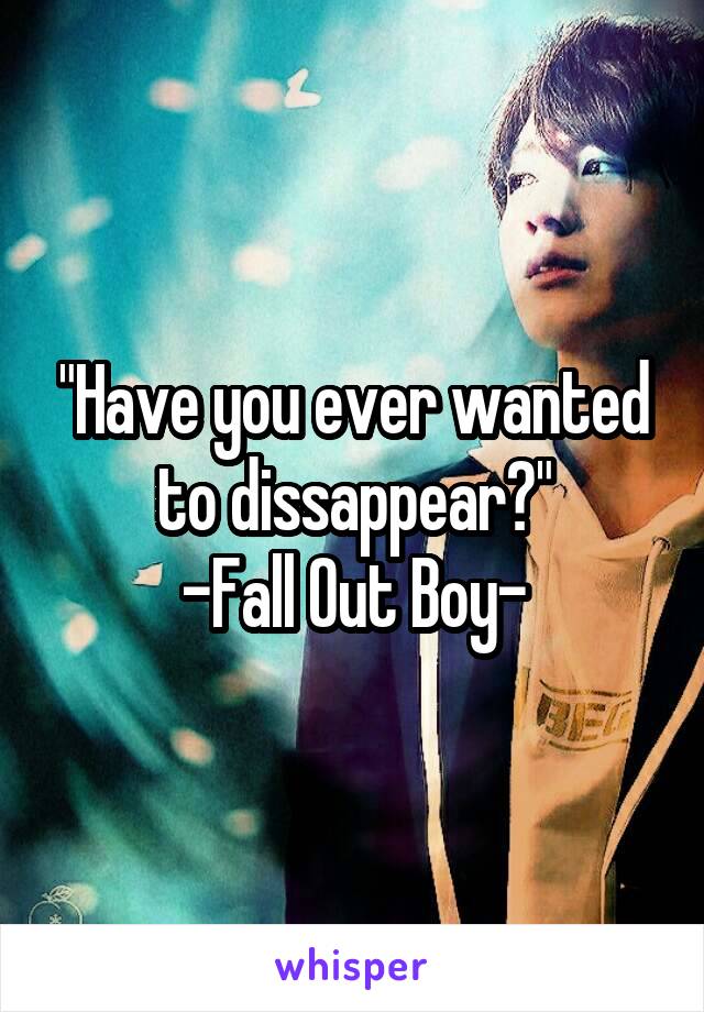"Have you ever wanted to dissappear?"
-Fall Out Boy-