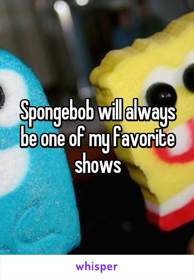 Spongebob will always be one of my favorite shows