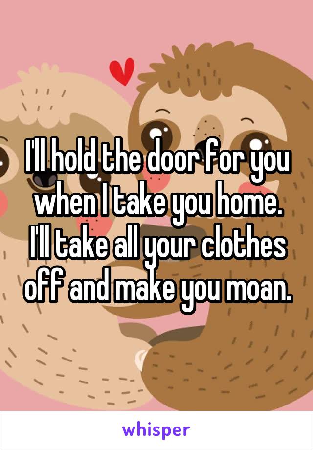 I'll hold the door for you when I take you home. I'll take all your clothes off and make you moan.