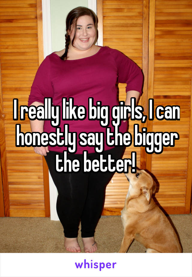 I really like big girls, I can honestly say the bigger the better! 