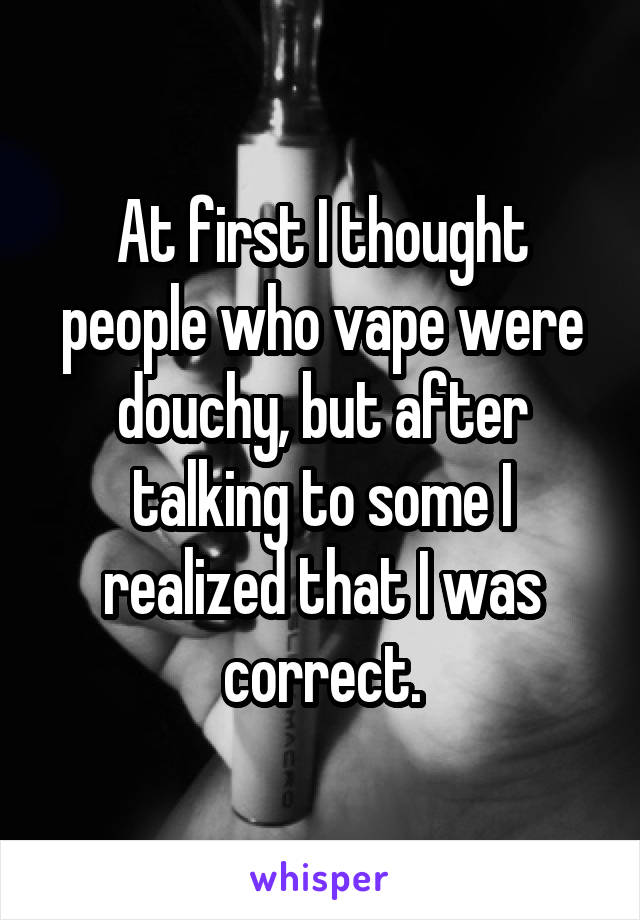 At first I thought people who vape were douchy, but after talking to some I realized that I was correct.