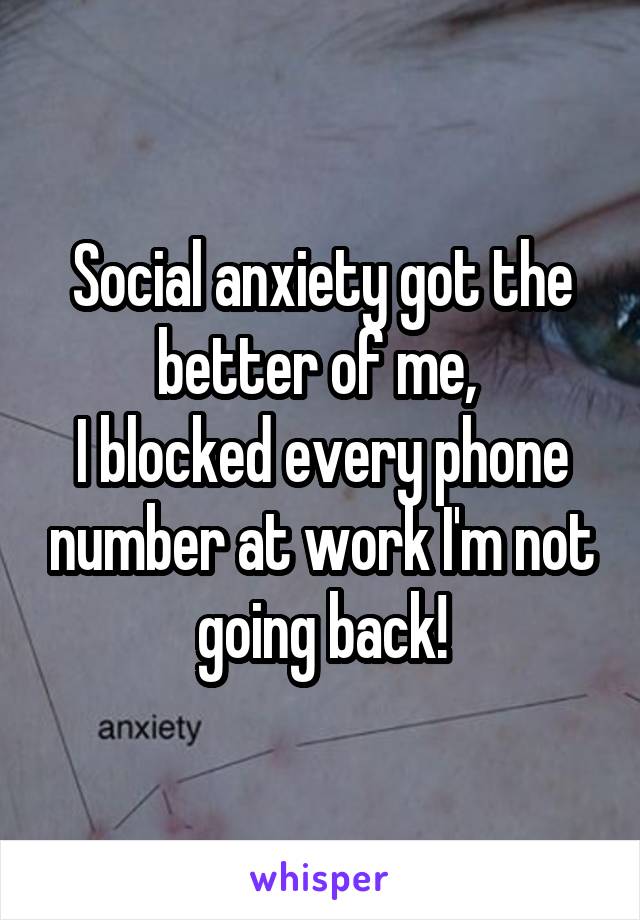 Social anxiety got the better of me, 
I blocked every phone number at work I'm not going back!
