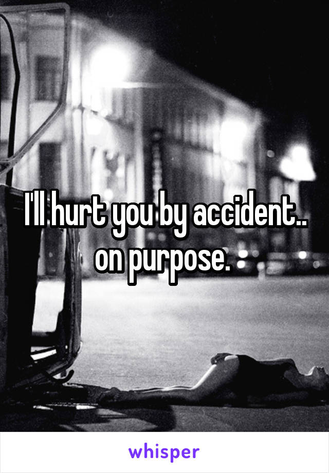 I'll hurt you by accident.. on purpose. 