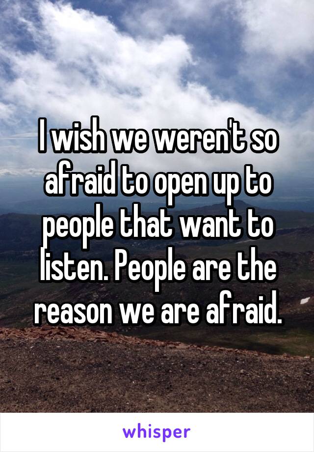 I wish we weren't so afraid to open up to people that want to listen. People are the reason we are afraid.