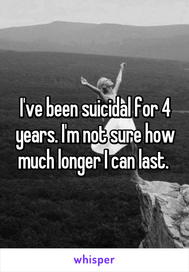 I've been suicidal for 4 years. I'm not sure how much longer I can last. 