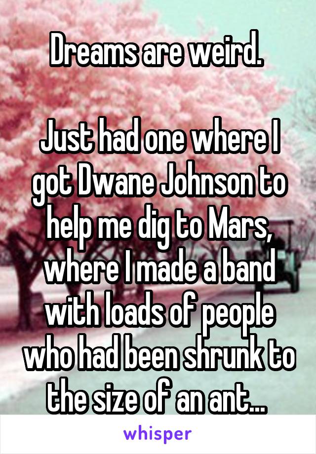 Dreams are weird. 

Just had one where I got Dwane Johnson to help me dig to Mars, where I made a band with loads of people who had been shrunk to the size of an ant... 