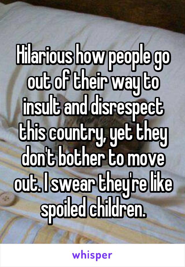 Hilarious how people go out of their way to insult and disrespect this country, yet they don't bother to move out. I swear they're like spoiled children.