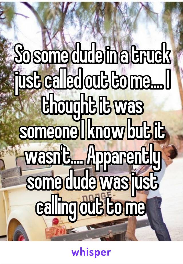 So some dude in a truck just called out to me.... I thought it was someone I know but it wasn't.... Apparently some dude was just calling out to me 