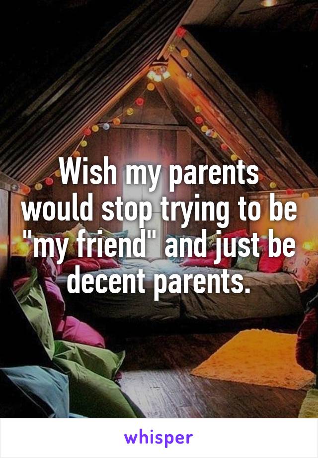 Wish my parents would stop trying to be "my friend" and just be decent parents.