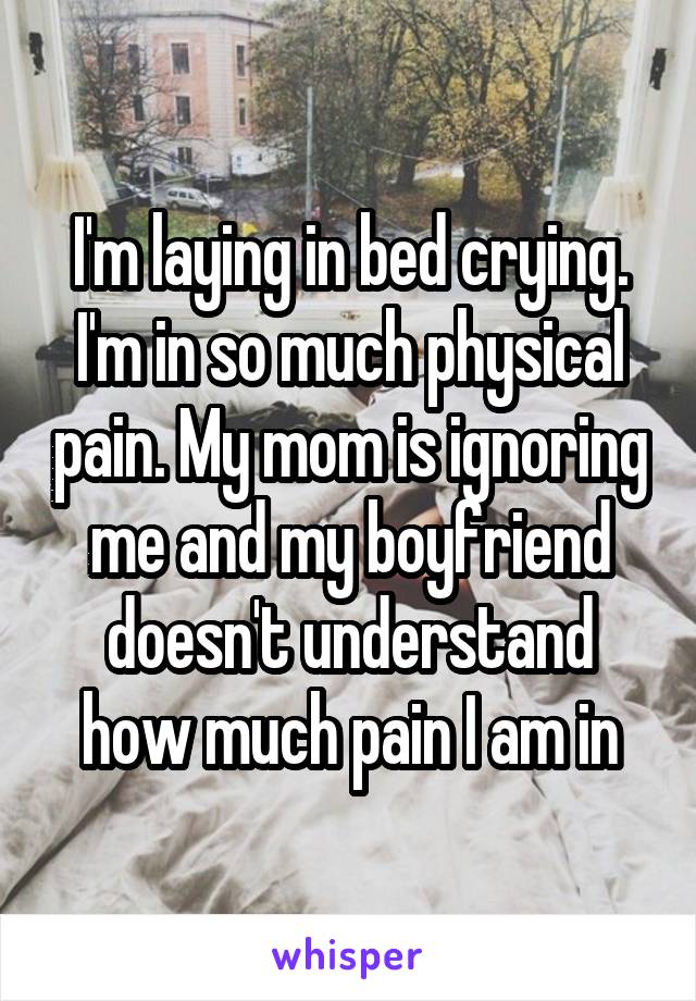 I'm laying in bed crying. I'm in so much physical pain. My mom is ignoring me and my boyfriend doesn't understand how much pain I am in