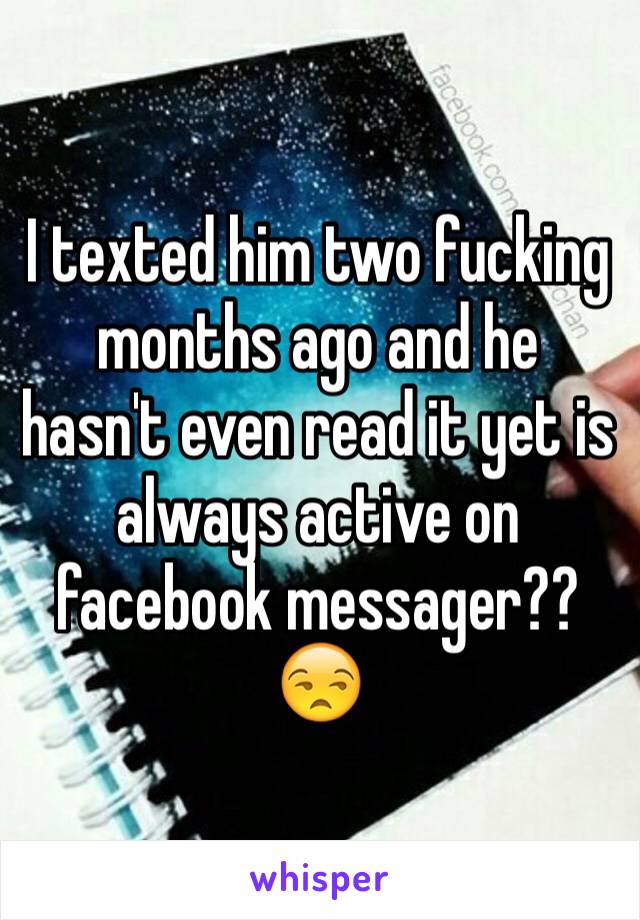 I texted him two fucking months ago and he hasn't even read it yet is always active on facebook messager?? 😒