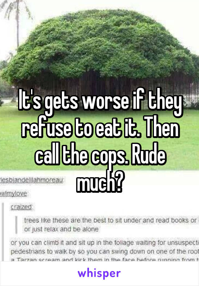 It's gets worse if they refuse to eat it. Then call the cops. Rude much?
