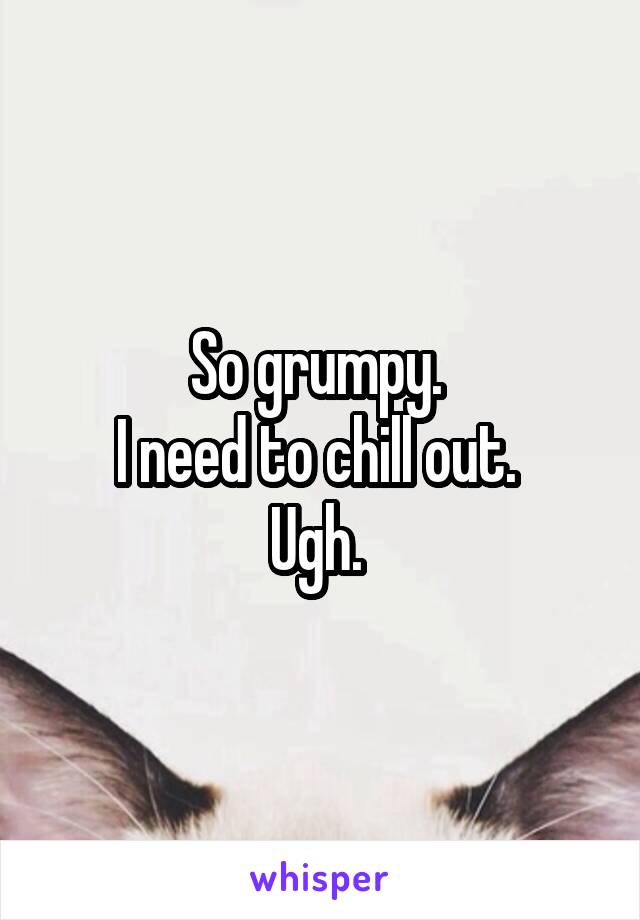 So grumpy. 
I need to chill out. 
Ugh. 