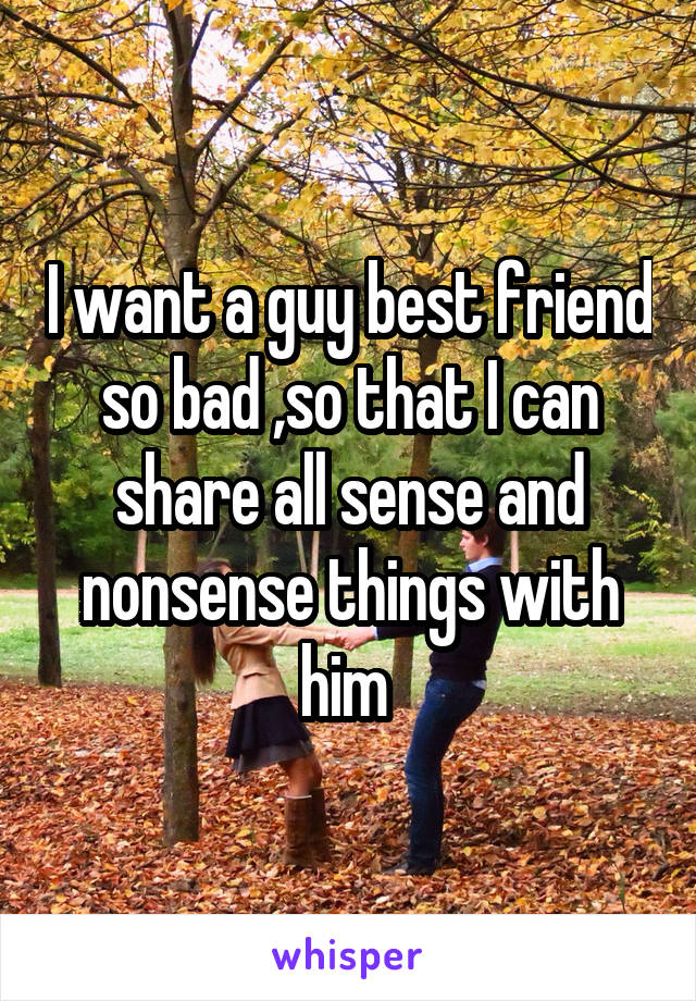 I want a guy best friend so bad ,so that I can share all sense and nonsense things with him 