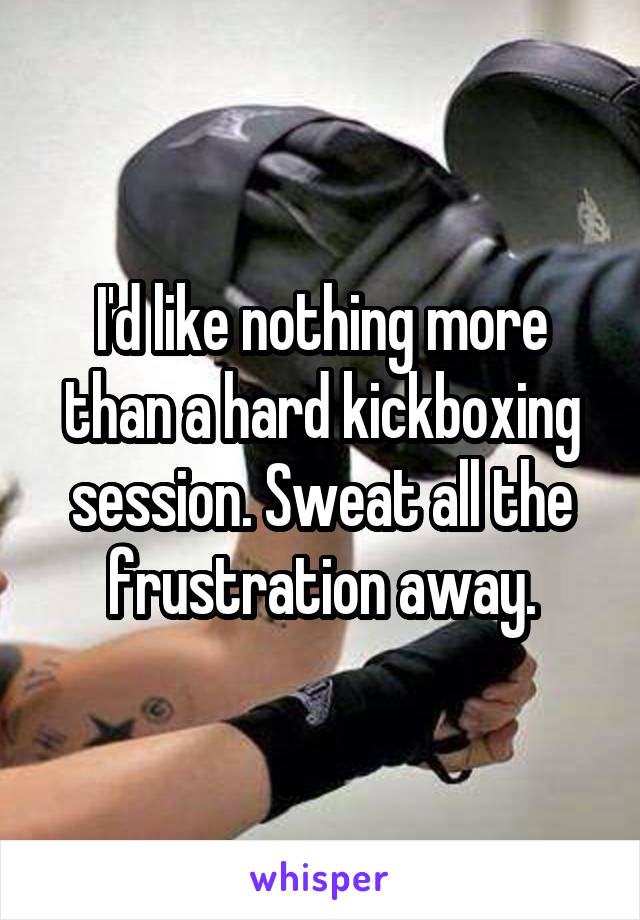 I'd like nothing more than a hard kickboxing session. Sweat all the frustration away.