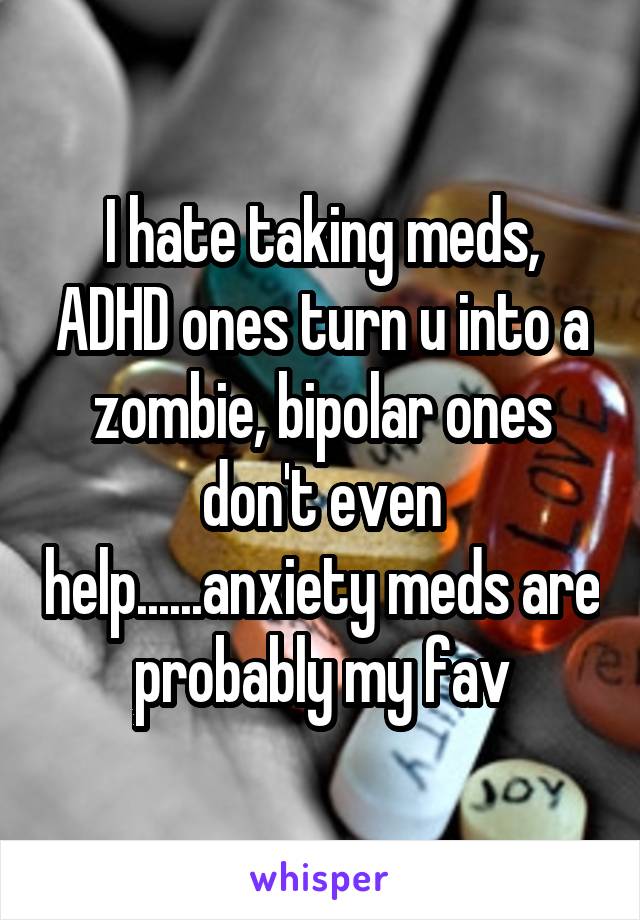 I hate taking meds, ADHD ones turn u into a zombie, bipolar ones don't even help......anxiety meds are probably my fav