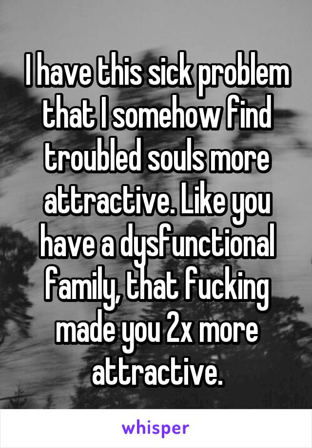 I have this sick problem that I somehow find troubled souls more attractive. Like you have a dysfunctional family, that fucking made you 2x more attractive.