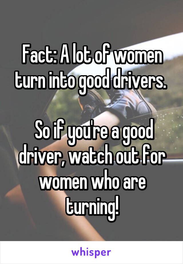 Fact: A lot of women turn into good drivers. 

 So if you're a good driver, watch out for women who are turning!