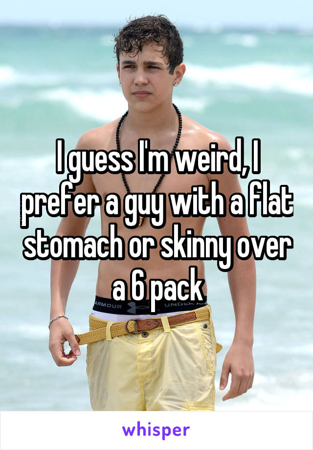 I guess I'm weird, I prefer a guy with a flat stomach or skinny over a 6 pack