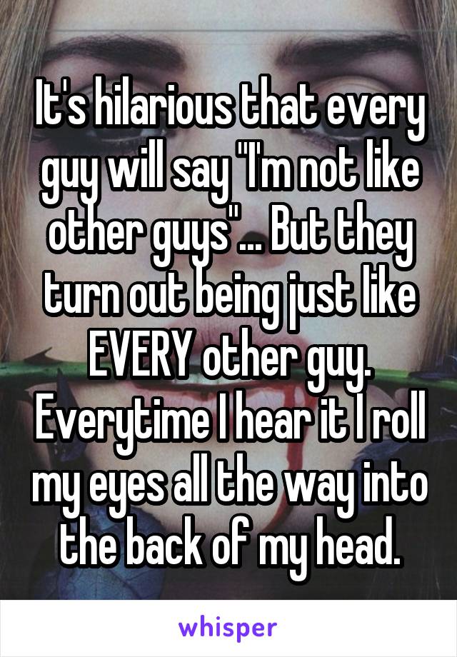 It's hilarious that every guy will say "I'm not like other guys"... But they turn out being just like EVERY other guy. Everytime I hear it I roll my eyes all the way into the back of my head.