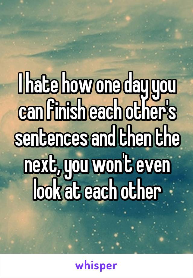 I hate how one day you can finish each other's sentences and then the next, you won't even look at each other