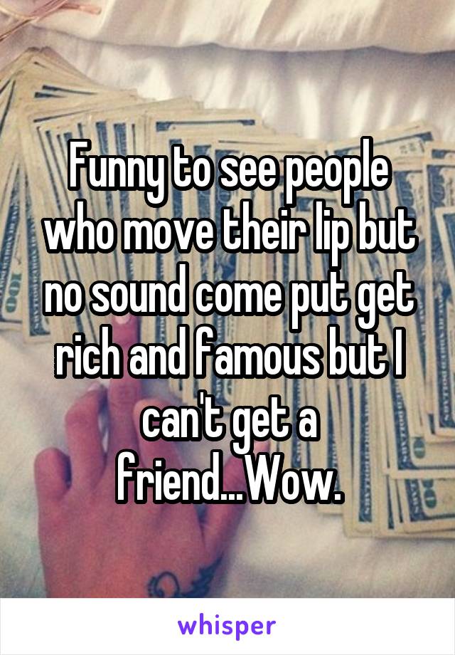 Funny to see people who move their lip but no sound come put get rich and famous but I can't get a friend...Wow.