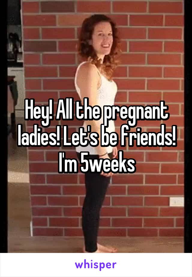 Hey! All the pregnant ladies! Let's be friends! I'm 5weeks