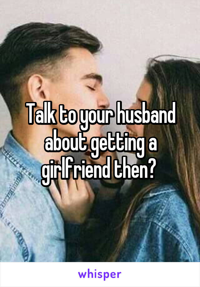 Talk to your husband about getting a girlfriend then? 