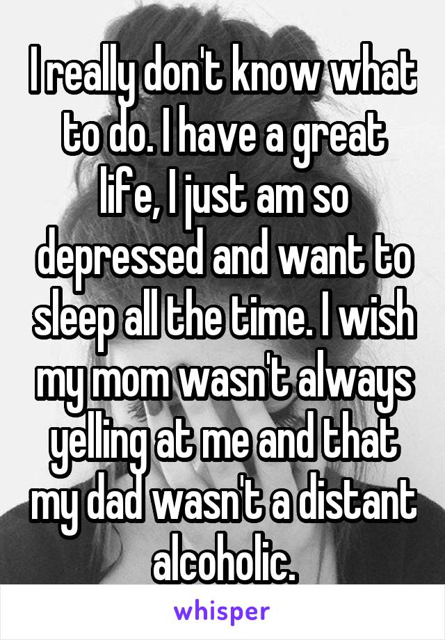 I really don't know what to do. I have a great life, I just am so depressed and want to sleep all the time. I wish my mom wasn't always yelling at me and that my dad wasn't a distant alcoholic.