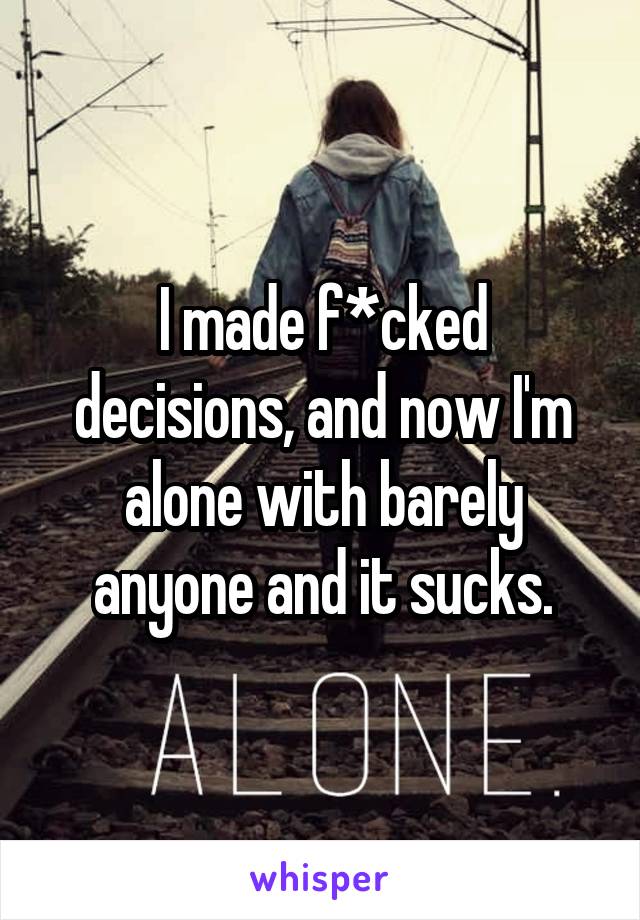 I made f*cked decisions, and now I'm alone with barely anyone and it sucks.