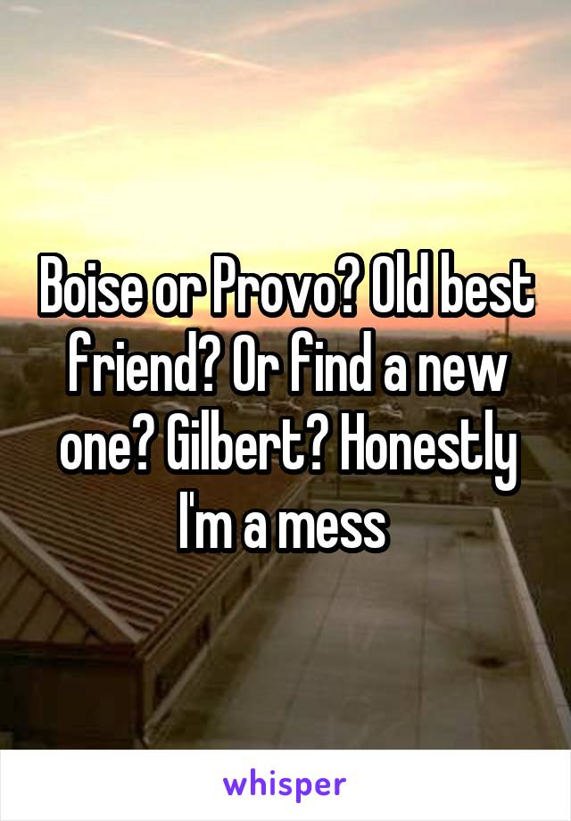 Boise or Provo? Old best friend? Or find a new one? Gilbert? Honestly I'm a mess 