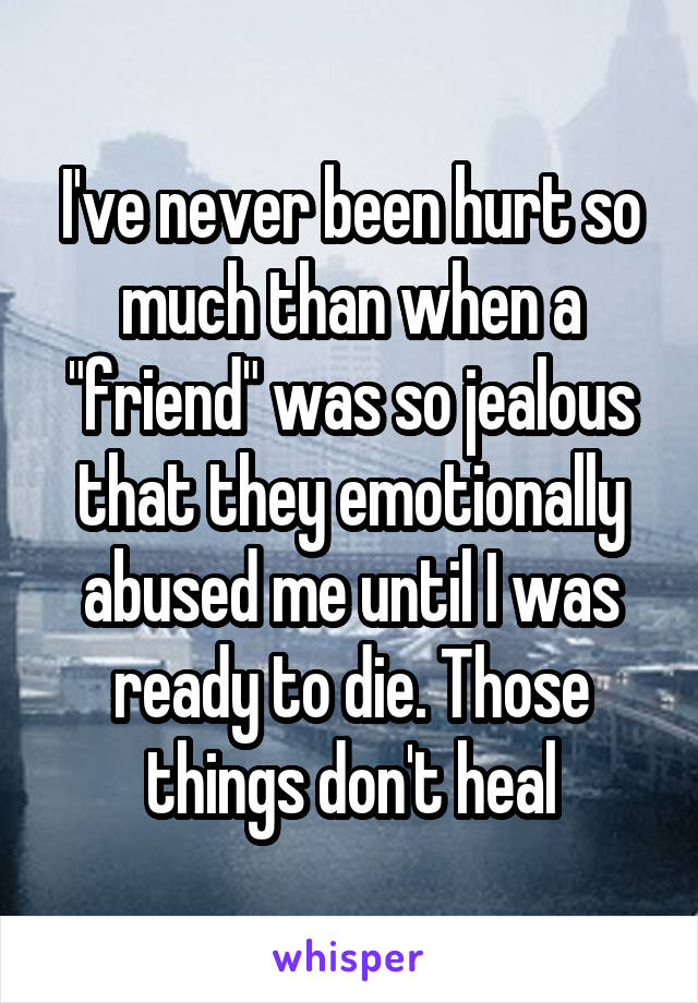 I've never been hurt so much than when a "friend" was so jealous that they emotionally abused me until I was ready to die. Those things don't heal