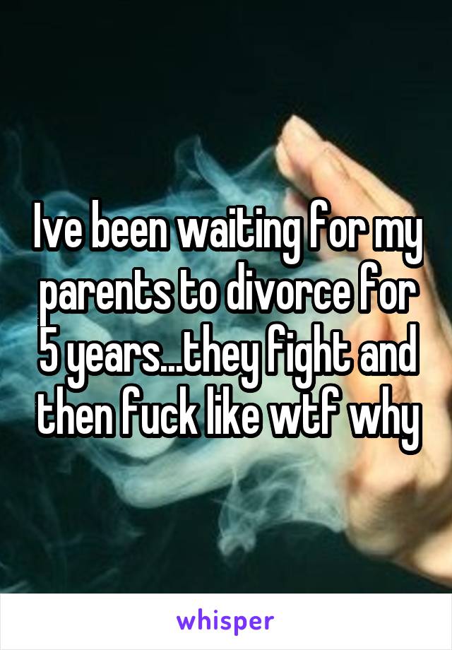Ive been waiting for my parents to divorce for 5 years...they fight and then fuck like wtf why