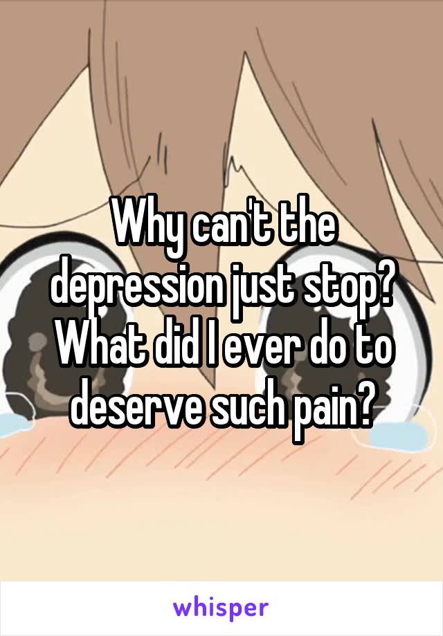 Why can't the depression just stop? What did I ever do to deserve such pain?