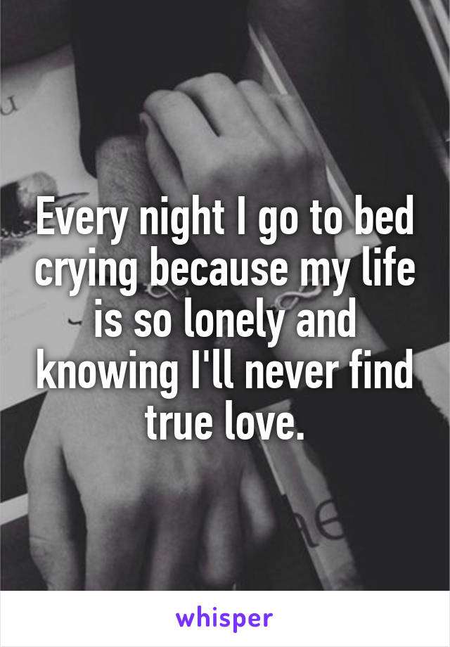 Every night I go to bed crying because my life is so lonely and knowing I'll never find true love.