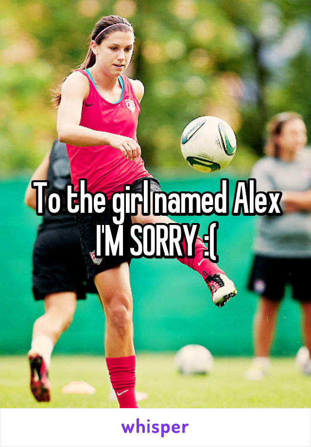 To the girl named Alex I'M SORRY :(
