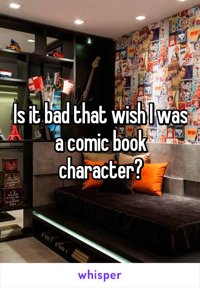 Is it bad that wish I was a comic book character?