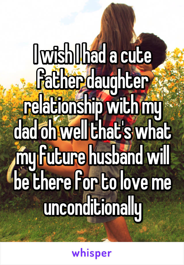 I wish I had a cute father daughter relationship with my dad oh well that's what my future husband will be there for to love me unconditionally