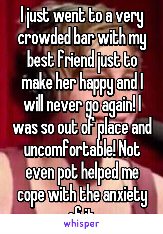I just went to a very crowded bar with my best friend just to make her happy and I will never go again! I was so out of place and uncomfortable! Not even pot helped me cope with the anxiety of it.