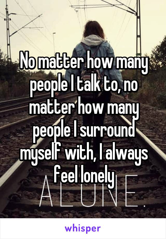 No matter how many people I talk to, no matter how many people I surround myself with, I always feel lonely