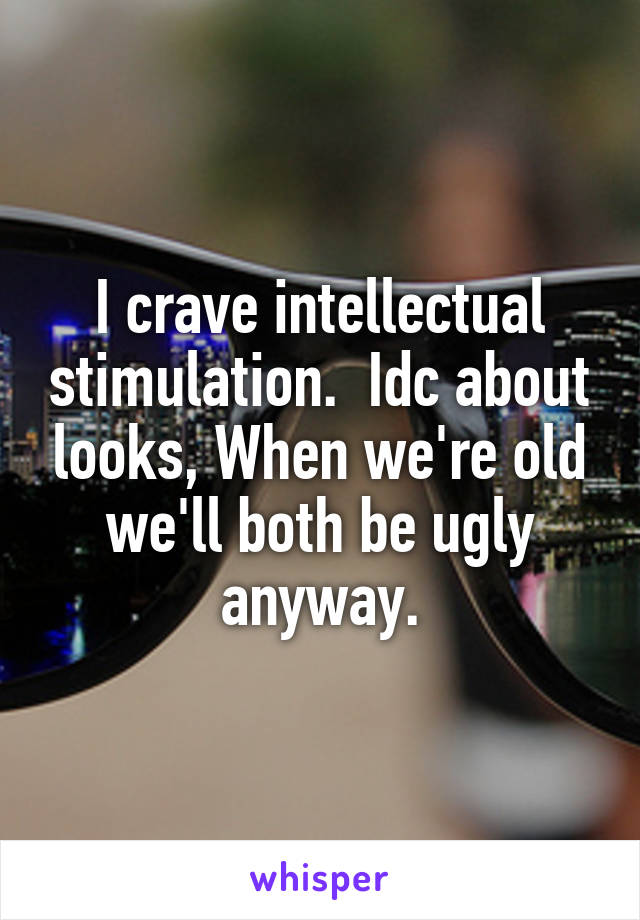 I crave intellectual stimulation.  Idc about looks, When we're old we'll both be ugly anyway.