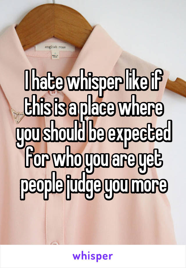 I hate whisper like if this is a place where you should be expected for who you are yet people judge you more